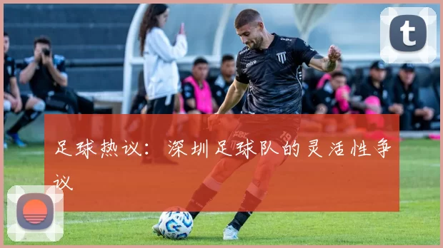 足球热议：深圳足球队的灵活性争议